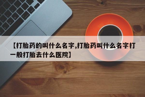 打胎药在哪里买得到【打胎药的叫什么名字,打胎药叫什么名字打一般打胎去什么医院】