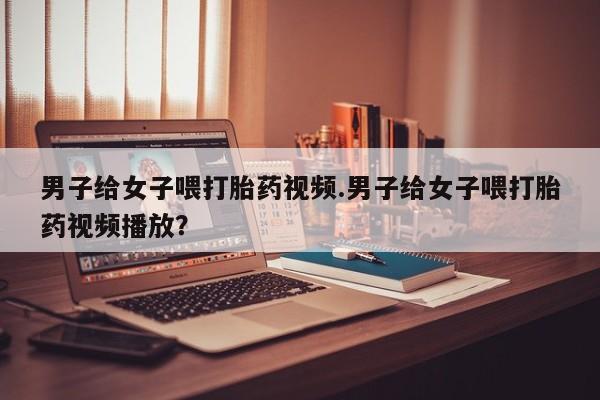 打胎药在哪里买得到男子给女子喂打胎药视频.男子给女子喂打胎药视频播放？