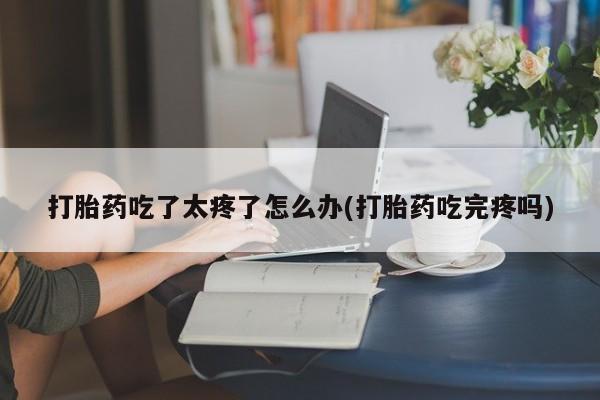 打胎药在哪里买得到打胎药吃了太疼了怎么办(打胎药吃完疼吗)