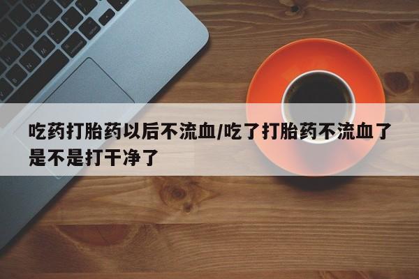 打胎药在哪里买得到吃药打胎药以后不流血/吃了打胎药不流血了是不是打干净了