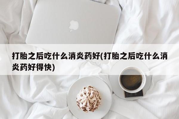 打胎药在哪里买得到打胎之后吃什么消炎药好(打胎之后吃什么消炎药好得快)