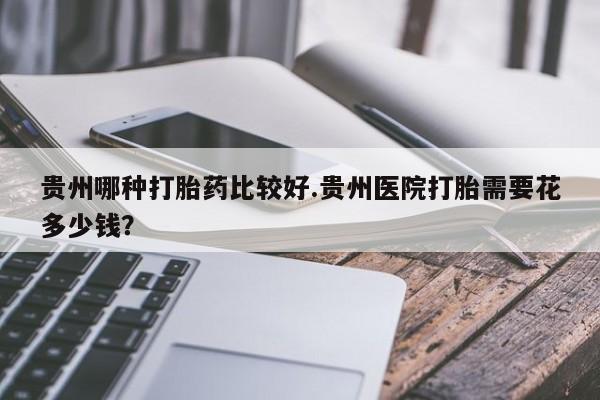 打胎药在哪里买得到贵州哪种打胎药比较好.贵州医院打胎需要花多少钱？