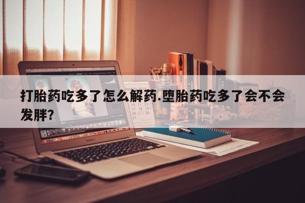打胎药在哪里买得到打胎药吃多了怎么解药.堕胎药吃多了会不会发胖？
