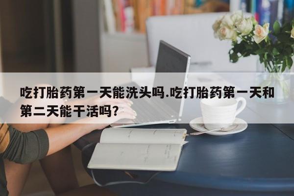 打胎药在哪里买得到吃打胎药第一天能洗头吗.吃打胎药第一天和第二天能干活吗？