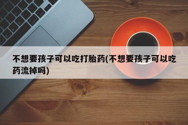 打胎药在哪里买得到不想要孩子可以吃打胎药(不想要孩子可以吃药流掉吗)