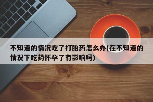 打胎药在哪里买得到不知道的情况吃了打胎药怎么办(在不知道的情况下吃药怀孕了有影响吗)