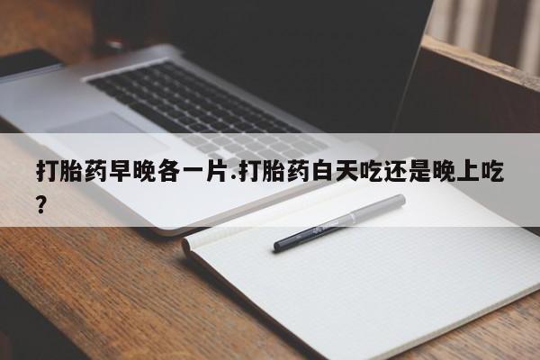 打胎药在哪里买得到打胎药早晚各一片.打胎药白天吃还是晚上吃？