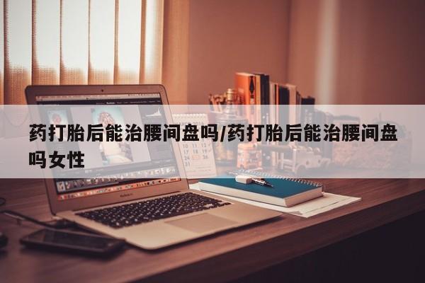 打胎药在哪里买得到药打胎后能治腰间盘吗/药打胎后能治腰间盘吗女性