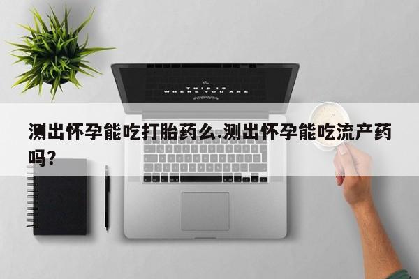 打胎药在哪里买得到测出怀孕能吃打胎药么.测出怀孕能吃流产药吗？