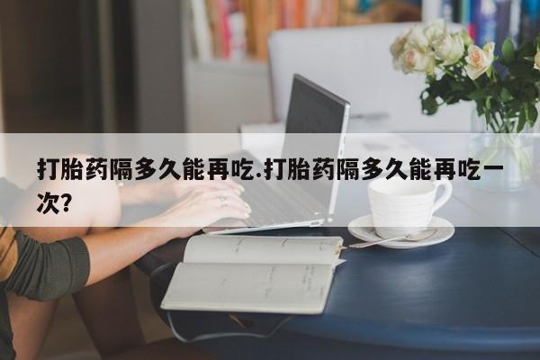 打胎药在哪里买得到打胎药隔多久能再吃.打胎药隔多久能再吃一次？