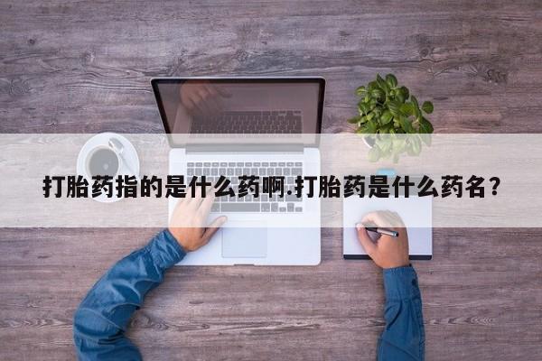 打胎药在哪里买得到打胎药指的是什么药啊.打胎药是什么药名？