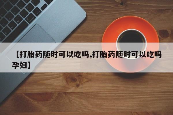 打胎药在哪里买得到【打胎药随时可以吃吗,打胎药随时可以吃吗孕妇】