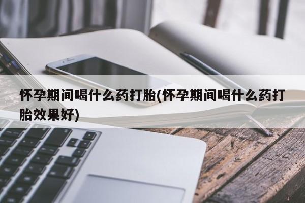 打胎药在哪里买得到怀孕期间喝什么药打胎(怀孕期间喝什么药打胎效果好)