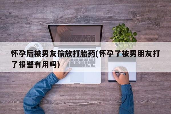 打胎药在哪里买得到怀孕后被男友偷放打胎药(怀孕了被男朋友打了报警有用吗)