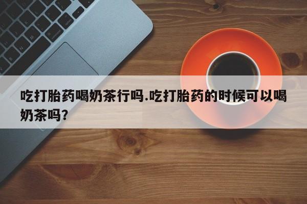 打胎药在哪里买得到吃打胎药喝奶茶行吗.吃打胎药的时候可以喝奶茶吗？