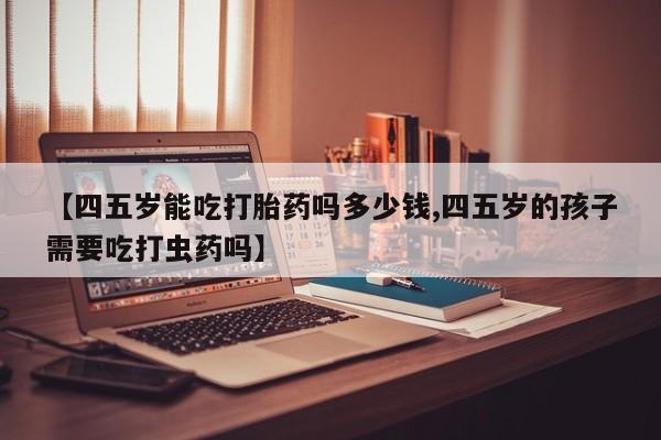 打胎药在哪里买得到【四五岁能吃打胎药吗多少钱,四五岁的孩子需要吃打虫药吗】