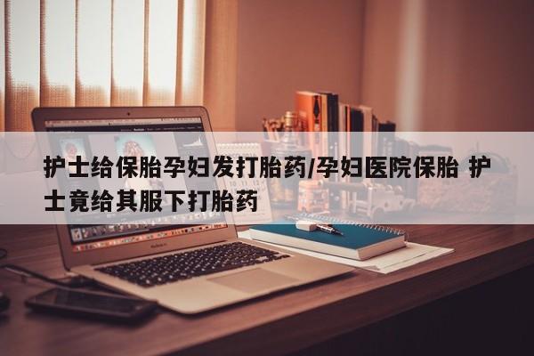打胎药在哪里买得到护士给保胎孕妇发打胎药/孕妇医院保胎 护士竟给其服下打胎药