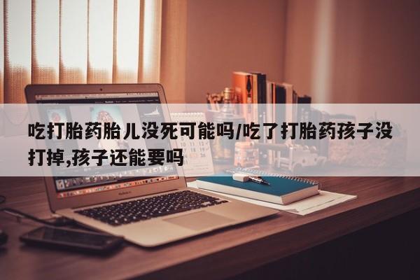 打胎药在哪里买得到吃打胎药胎儿没死可能吗/吃了打胎药孩子没打掉,孩子还能要吗