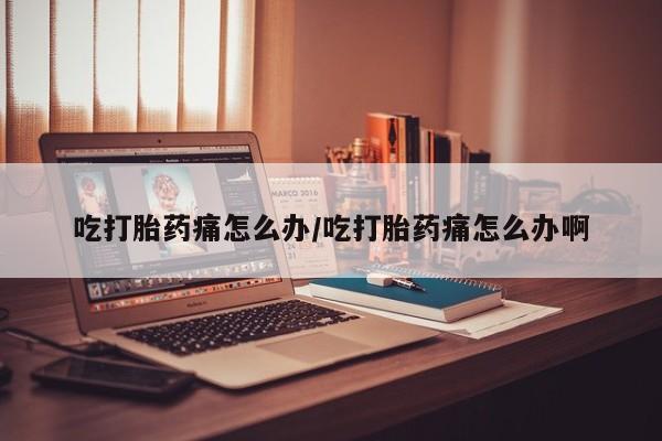 打胎药在哪里买得到吃打胎药痛怎么办/吃打胎药痛怎么办啊