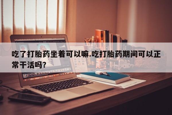 打胎药在哪里买得到吃了打胎药坐着可以嘛.吃打胎药期间可以正常干活吗？