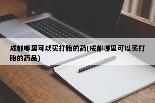 打胎药在哪里买得到成都哪里可以买打胎的药(成都哪里可以买打胎的药品)
