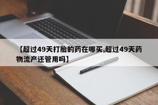 打胎药在哪里买得到【超过49天打胎的药在哪买,超过49天药物流产还管用吗】