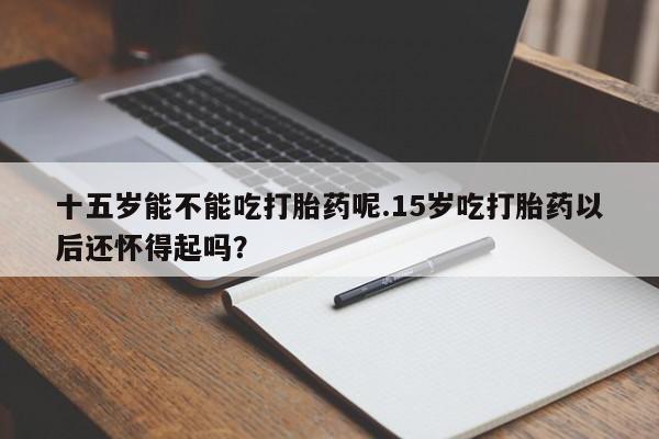 打胎药在哪里买得到十五岁能不能吃打胎药呢.15岁吃打胎药以后还怀得起吗？