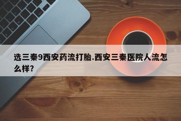 打胎药在哪里买得到选三秦9西安药流打胎.西安三秦医院人流怎么样？