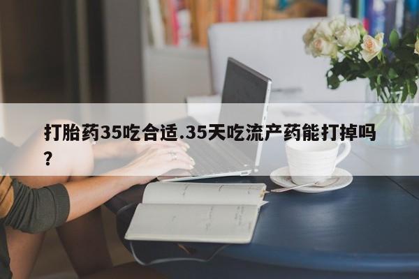 打胎药在哪里买得到打胎药35吃合适.35天吃流产药能打掉吗？