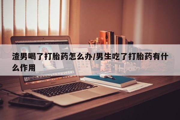 打胎药在哪里买得到渣男喝了打胎药怎么办/男生吃了打胎药有什么作用