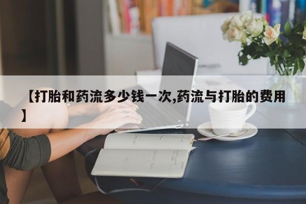 打胎药在哪里买得到【打胎和药流多少钱一次,药流与打胎的费用】