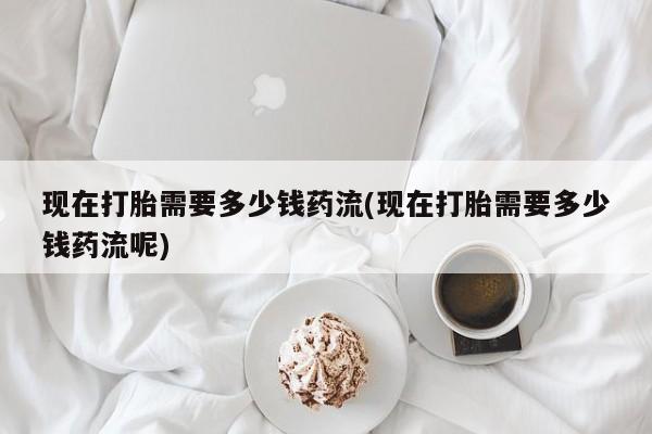 打胎药在哪里买得到现在打胎需要多少钱药流(现在打胎需要多少钱药流呢)