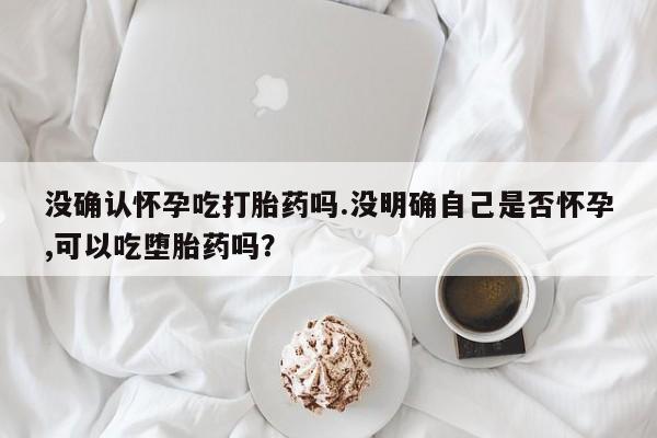 打胎药在哪里买得到没确认怀孕吃打胎药吗.没明确自己是否怀孕,可以吃堕胎药吗？