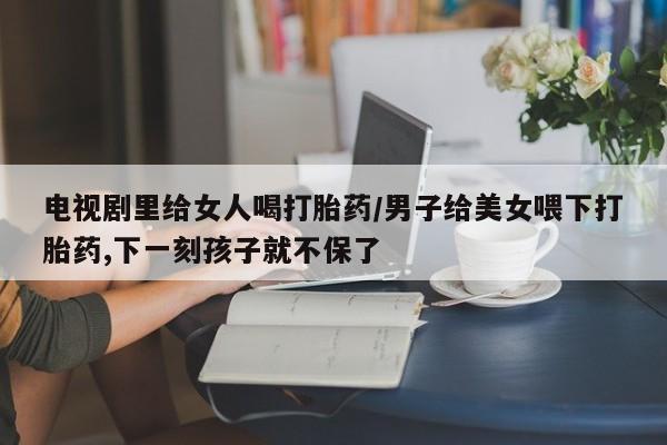 打胎药在哪里买得到电视剧里给女人喝打胎药/男子给美女喂下打胎药,下一刻孩子就不保了