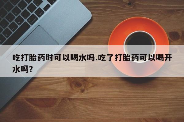打胎药在哪里买得到吃打胎药时可以喝水吗.吃了打胎药可以喝开水吗？