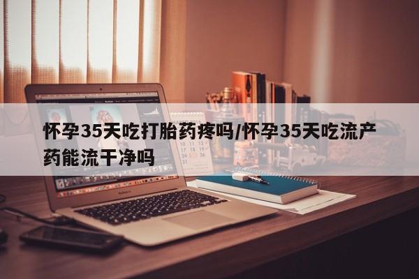 打胎药在哪里买得到怀孕35天吃打胎药疼吗/怀孕35天吃流产药能流干净吗