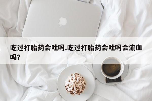 打胎药在哪里买得到吃过打胎药会吐吗.吃过打胎药会吐吗会流血吗？
