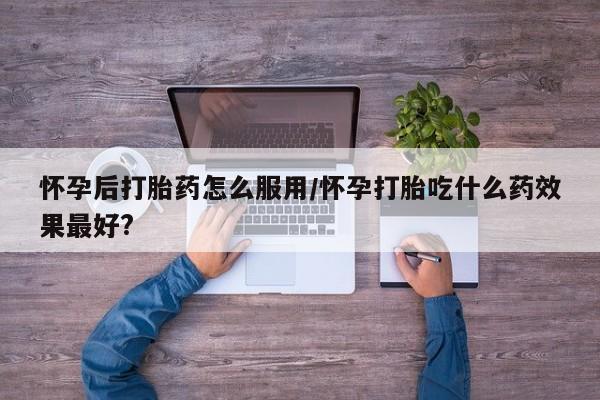 打胎药在哪里买得到怀孕后打胎药怎么服用/怀孕打胎吃什么药效果最好?