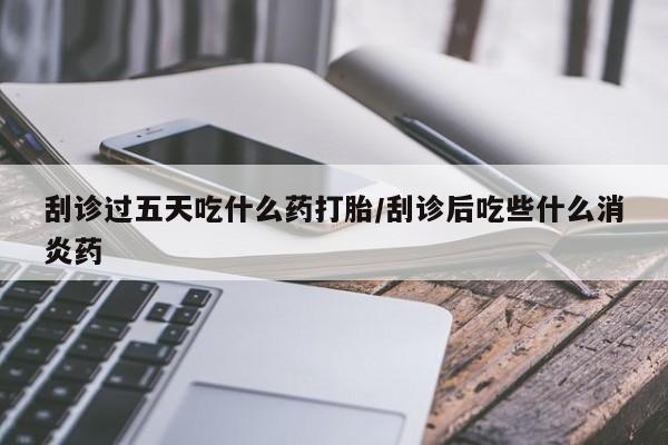 打胎药在哪里买得到刮诊过五天吃什么药打胎/刮诊后吃些什么消炎药