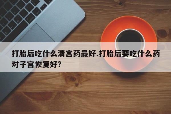 打胎药在哪里买得到打胎后吃什么清宫药最好.打胎后要吃什么药对子宫恢复好？