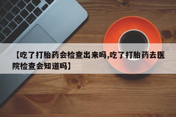 打胎药在哪里买得到【吃了打胎药会检查出来吗,吃了打胎药去医院检查会知道吗】