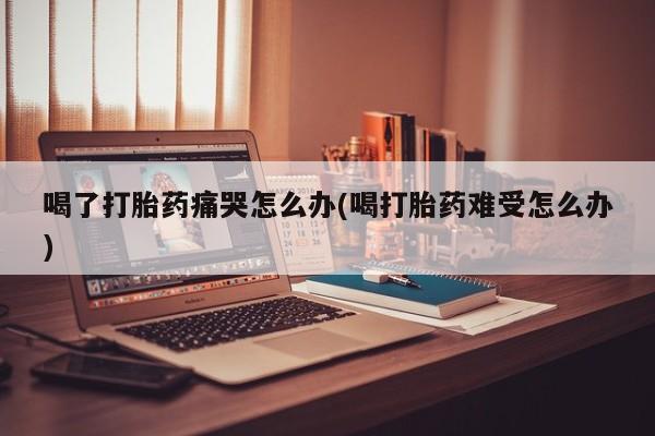 打胎药在哪里买得到喝了打胎药痛哭怎么办(喝打胎药难受怎么办)