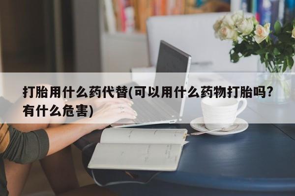 打胎药在哪里买得到打胎用什么药代替(可以用什么药物打胎吗?有什么危害)