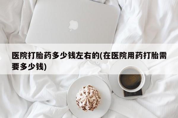 打胎药在哪里买得到医院打胎药多少钱左右的(在医院用药打胎需要多少钱)