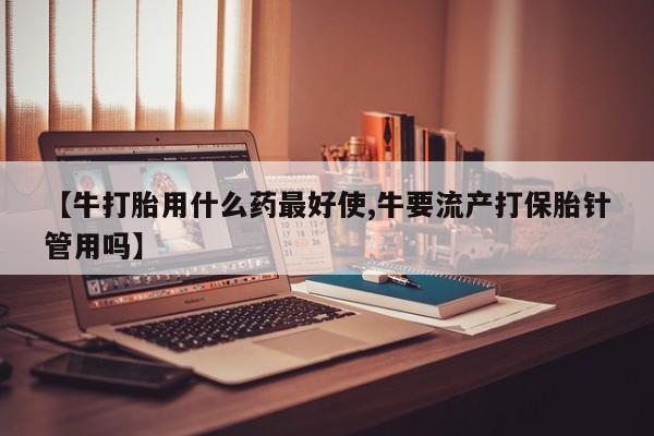 打胎药在哪里买得到【牛打胎用什么药最好使,牛要流产打保胎针管用吗】