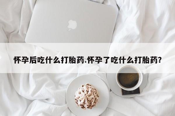 打胎药在哪里买得到怀孕后吃什么打胎药.怀孕了吃什么打胎药？