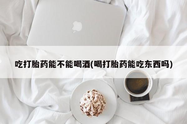 打胎药在哪里买得到吃打胎药能不能喝酒(喝打胎药能吃东西吗)