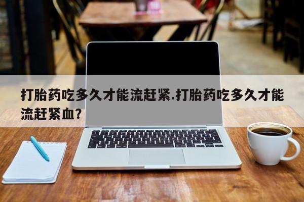 打胎药在哪里买得到打胎药吃多久才能流赶紧.打胎药吃多久才能流赶紧血？
