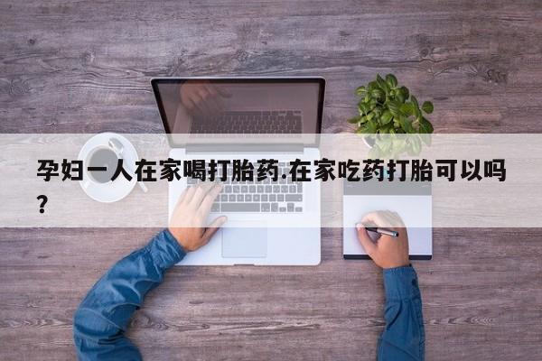 打胎药在哪里买得到孕妇一人在家喝打胎药.在家吃药打胎可以吗？