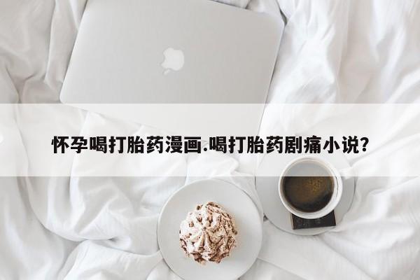 打胎药在哪里买得到怀孕喝打胎药漫画.喝打胎药剧痛小说？